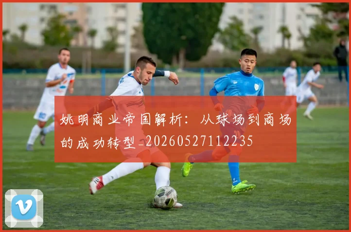 姚明商业帝国解析:从球场到商场的成功转型_20260527112235