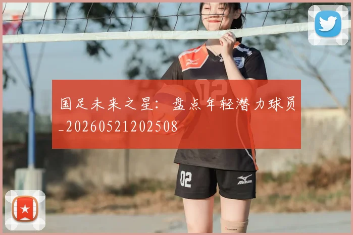 国足未来之星：盘点年轻潜力球员_20260521202508