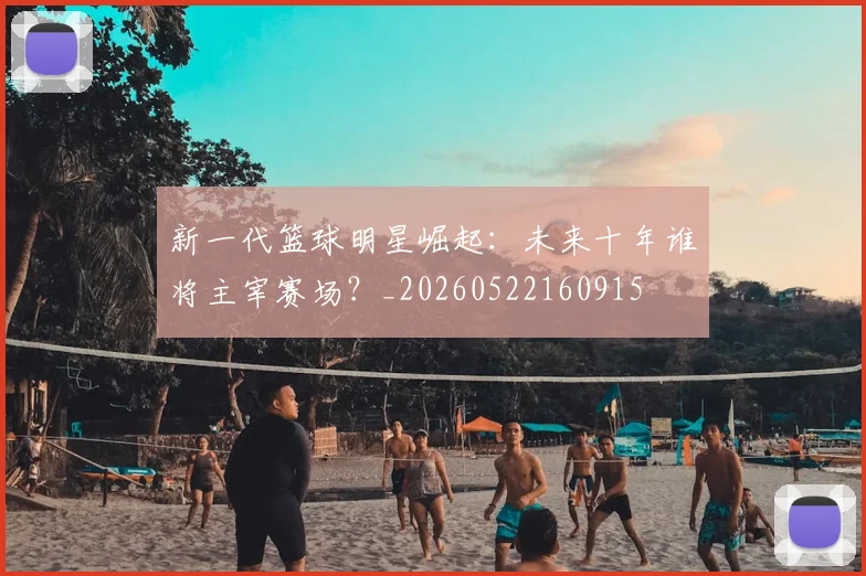 新一代篮球明星崛起：未来十年谁将主宰赛场？_20260522160915