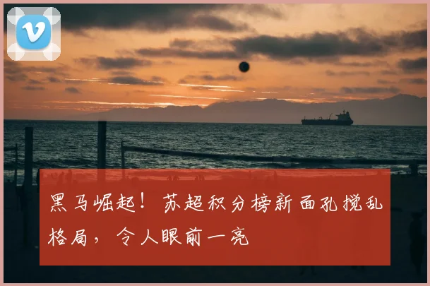 黑马崛起！苏超积分榜新面孔搅乱格局，令人眼前一亮