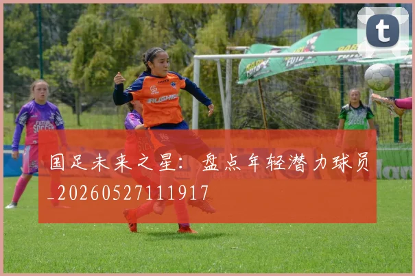 国足未来之星：盘点年轻潜力球员_20260527111917