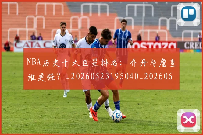 NBA历史十大巨星排名：乔丹与詹皇谁更强？_20260523195040_20260606165619