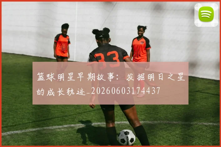 篮球明星早期故事：发掘明日之星的成长轨迹_20260603174437