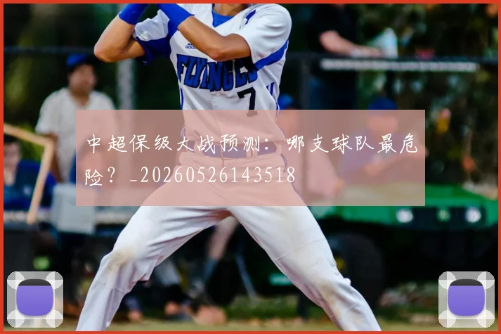 中超保级大战预测:哪支球队最危险?_20260526143518