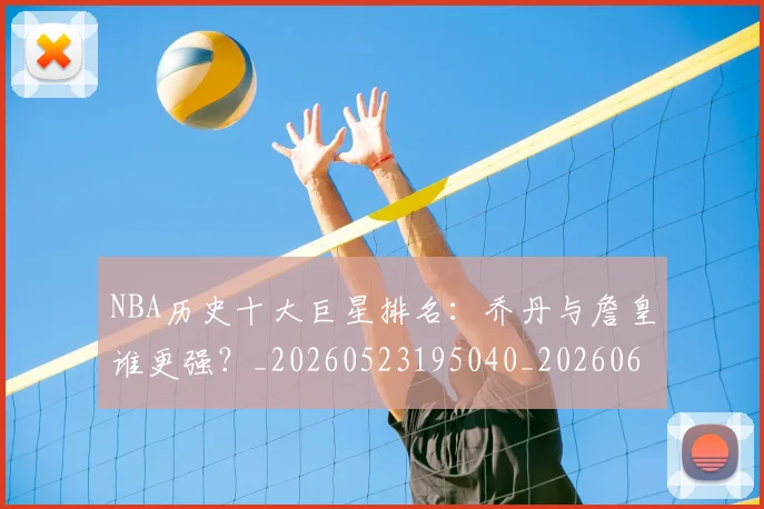 NBA历史十大巨星排名：乔丹与詹皇谁更强？_20260523195040_20260606165619
