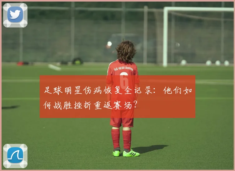足球明星伤病恢复全记录：他们如何战胜挫折重返赛场？