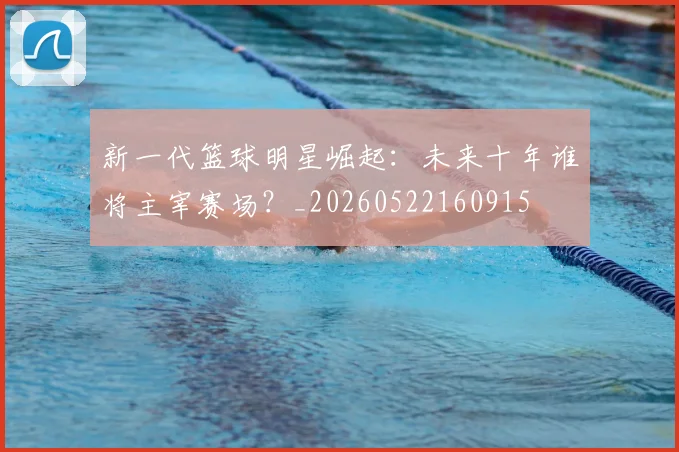 新一代篮球明星崛起:未来十年谁将主宰赛场?_20260522160915