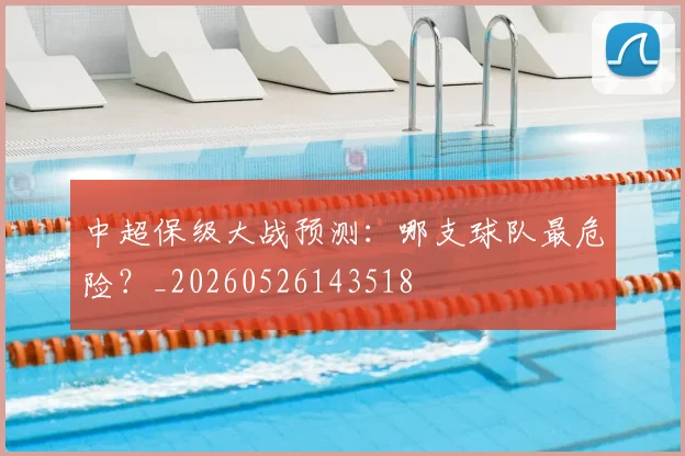 中超保级大战预测:哪支球队最危险?_20260526143518